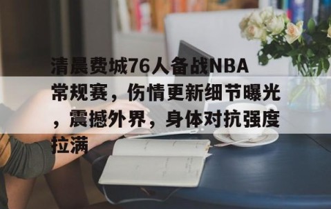 清晨费城76人备战NBA常规赛，伤情更新细节曝光，震撼外界，身体对抗强度拉满的简单介绍-开云登录入口